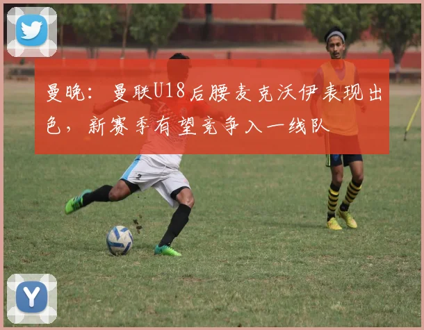 曼晚：曼联U18后腰麦克沃伊表现出色，新赛季有望竞争入一线队