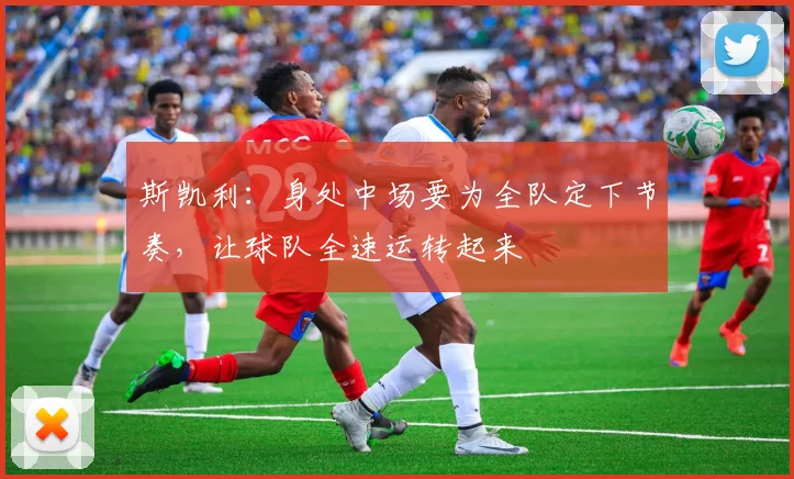 斯凯利：身处中场要为全队定下节奏，让球队全速运转起来