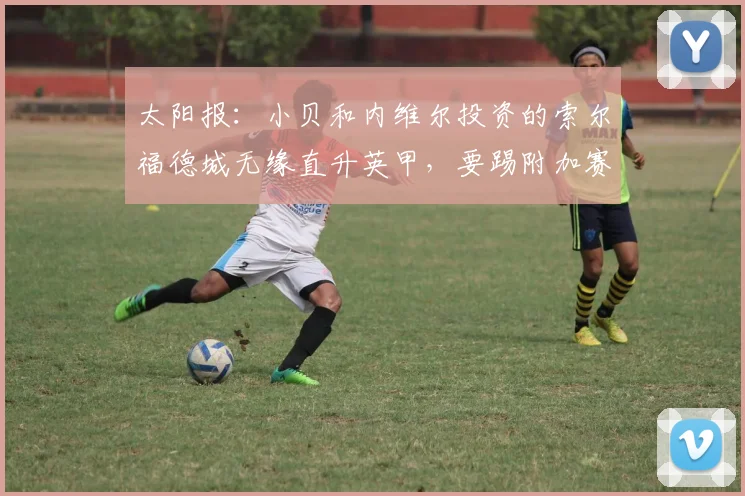 太阳报：小贝和内维尔投资的索尔福德城无缘直升英甲，要踢附加赛